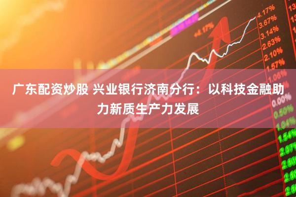 广东配资炒股 兴业银行济南分行：以科技金融助力新质生产力发展