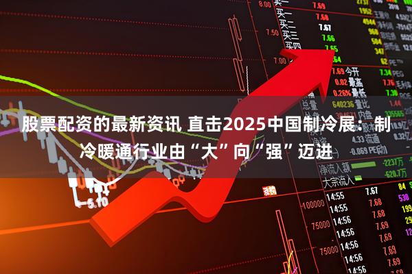 股票配资的最新资讯 直击2025中国制冷展：制冷暖通行业由“大”向“强”迈进