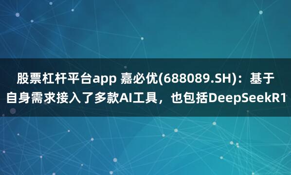 股票杠杆平台app 嘉必优(688089.SH)：基于自身需求接入了多款AI工具，也包括DeepSeekR1