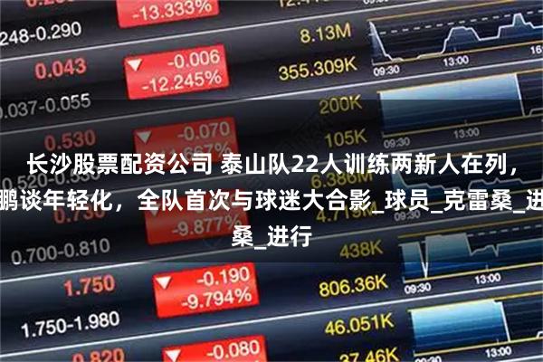 长沙股票配资公司 泰山队22人训练两新人在列，韩鹏谈年轻化，全队首次与球迷大合影_球员_克雷桑_进行