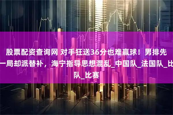 股票配资查询网 对手狂送36分也难赢球！男排先胜一局却派替补，海宁指导思想混乱_中国队_法国队_比赛