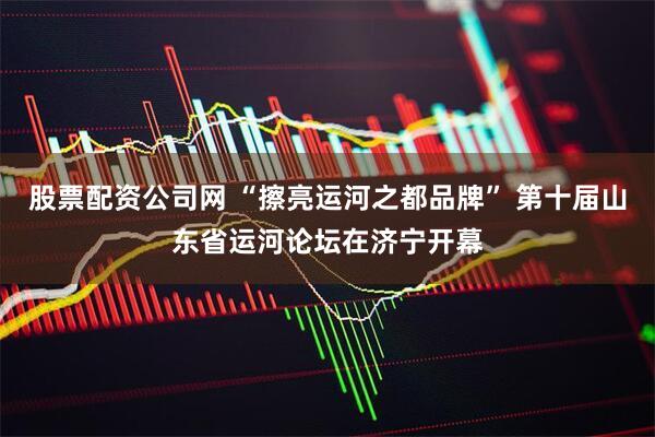 股票配资公司网 “擦亮运河之都品牌” 第十届山东省运河论坛在济宁开幕