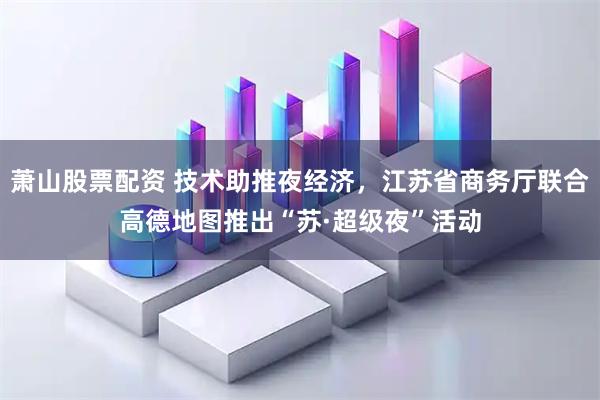 萧山股票配资 技术助推夜经济，江苏省商务厅联合高德地图推出“苏·超级夜”活动