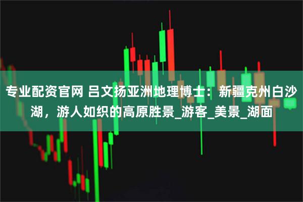 专业配资官网 吕文扬亚洲地理博士：新疆克州白沙湖，游人如织的高原胜景_游客_美景_湖面