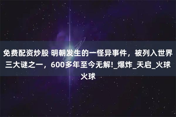 免费配资炒股 明朝发生的一怪异事件，被列入世界三大谜之一，600多年至今无解!_爆炸_天启_火球