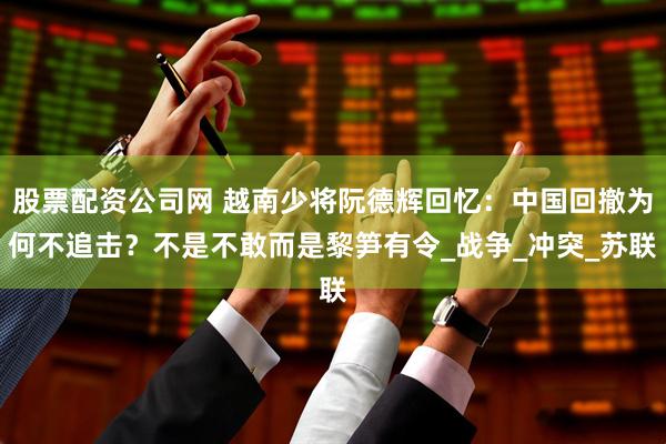 股票配资公司网 越南少将阮德辉回忆：中国回撤为何不追击？不是不敢而是黎笋有令_战争_冲突_苏联