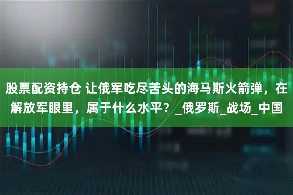 股票配资持仓 让俄军吃尽苦头的海马斯火箭弹，在解放军眼里，属于什么水平？_俄罗斯_战场_中国