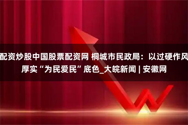 配资炒股中国股票配资网 桐城市民政局：以过硬作风厚实“为民爱民”底色_大皖新闻 | 安徽网