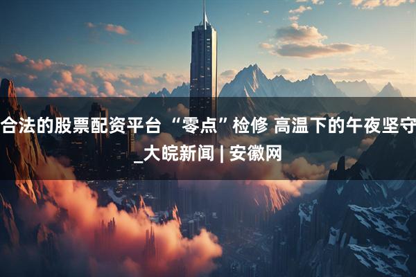 合法的股票配资平台 “零点”检修 高温下的午夜坚守_大皖新闻 | 安徽网