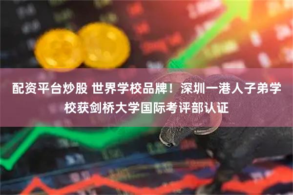 配资平台炒股 世界学校品牌！深圳一港人子弟学校获剑桥大学国际考评部认证