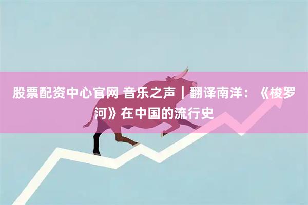 股票配资中心官网 音乐之声｜翻译南洋：《梭罗河》在中国的流行史