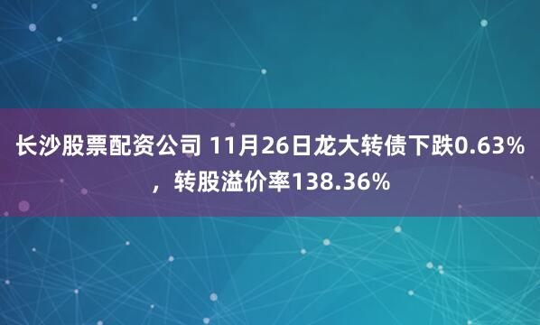 长沙股票配资公司 11月26日龙大转债下跌0.63%，转股溢价率138.36%