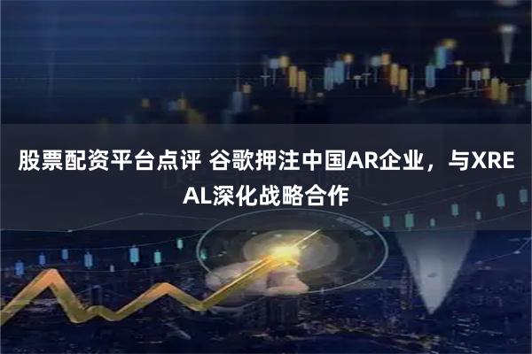 股票配资平台点评 谷歌押注中国AR企业，与XREAL深化战略合作