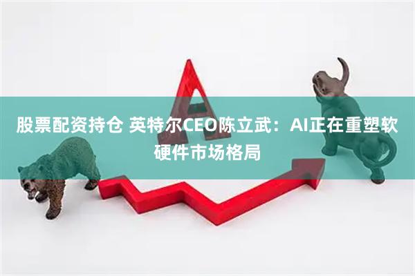 股票配资持仓 英特尔CEO陈立武：AI正在重塑软硬件市场格局