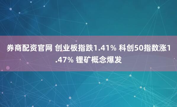 券商配资官网 创业板指跌1.41% 科创50指数涨1.47% 锂矿概念爆发